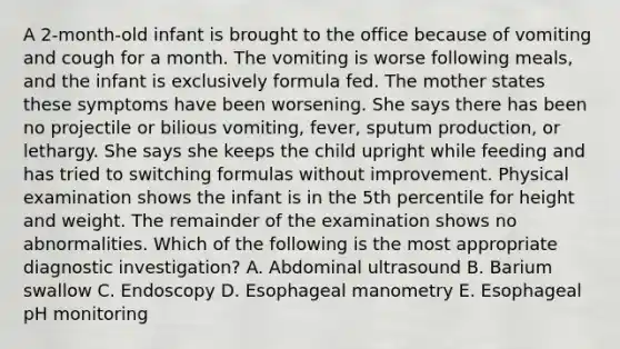 A 2-month-old infant is brought to the office because of vomiting and cough for a month. The vomiting is worse following meals, and the infant is exclusively formula fed. The mother states these symptoms have been worsening. She says there has been no projectile or bilious vomiting, fever, sputum production, or lethargy. She says she keeps the child upright while feeding and has tried to switching formulas without improvement. Physical examination shows the infant is in the 5th percentile for height and weight. The remainder of the examination shows no abnormalities. Which of the following is the most appropriate diagnostic investigation? A. Abdominal ultrasound B. Barium swallow C. Endoscopy D. Esophageal manometry E. Esophageal pH monitoring