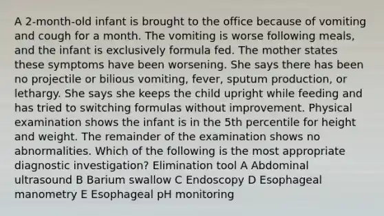 A 2-month-old infant is brought to the office because of vomiting and cough for a month. The vomiting is worse following meals, and the infant is exclusively formula fed. The mother states these symptoms have been worsening. She says there has been no projectile or bilious vomiting, fever, sputum production, or lethargy. She says she keeps the child upright while feeding and has tried to switching formulas without improvement. Physical examination shows the infant is in the 5th percentile for height and weight. The remainder of the examination shows no abnormalities. Which of the following is the most appropriate diagnostic investigation? Elimination tool A Abdominal ultrasound B Barium swallow C Endoscopy D Esophageal manometry E Esophageal pH monitoring