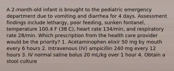 A 2-month-old infant is brought to the pediatric emergency department due to vomiting and diarrhea for 4 days. Assessment findings include lethargy, poor feeding, sunken fontanel, temperature 100.4 F (38 C), heart rate 134/min, and respiratory rate 28/min. Which prescription from the health care provider would be the priority? 1. Acetaminophen elixir 50 mg by mouth every 6 hours 2. Intravenous (IV) ampicillin 240 mg every 12 hours 3. IV normal saline bolus 20 mL/kg over 1 hour 4. Obtain a stool culture