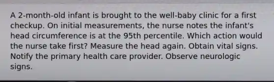 A 2-month-old infant is brought to the well-baby clinic for a first checkup. On initial measurements, the nurse notes the infant's head circumference is at the 95th percentile. Which action would the nurse take first? Measure the head again. Obtain vital signs. Notify the primary health care provider. Observe neurologic signs.