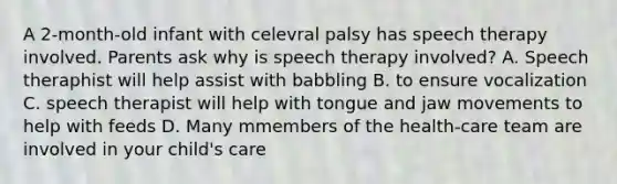 A 2-month-old infant with celevral palsy has speech therapy involved. Parents ask why is speech therapy involved? A. Speech theraphist will help assist with babbling B. to ensure vocalization C. speech therapist will help with tongue and jaw movements to help with feeds D. Many mmembers of the health-care team are involved in your child's care