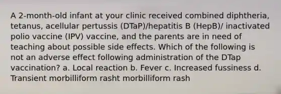 A 2-month-old infant at your clinic received combined diphtheria, tetanus, acellular pertussis (DTaP)/hepatitis B (HepB)/ inactivated polio vaccine (IPV) vaccine, and the parents are in need of teaching about possible side effects. Which of the following is not an adverse effect following administration of the DTap vaccination? a. Local reaction b. Fever c. Increased fussiness d. Transient morbilliform rasht morbilliform rash