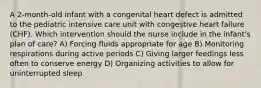 A 2-month-old infant with a congenital heart defect is admitted to the pediatric intensive care unit with congestive heart failure (CHF). Which intervention should the nurse include in the infant's plan of care? A) Forcing fluids appropriate for age B) Monitoring respirations during active periods C) Giving larger feedings less often to conserve energy D) Organizing activities to allow for uninterrupted sleep