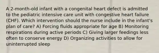 A 2-month-old infant with a congenital heart defect is admitted to the pediatric intensive care unit with congestive heart failure (CHF). Which intervention should the nurse include in the infant's plan of care? A) Forcing fluids appropriate for age B) Monitoring respirations during active periods C) Giving larger feedings less often to conserve energy D) Organizing activities to allow for uninterrupted sleep