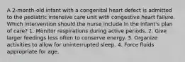 A 2-month-old infant with a congenital heart defect is admitted to the pediatric intensive care unit with congestive heart failure. Which intervention should the nurse include in the infant's plan of care? 1. Monitor respirations during active periods. 2. Give larger feedings less often to conserve energy. 3. Organize activities to allow for uninterrupted sleep. 4. Force fluids appropriate for age.