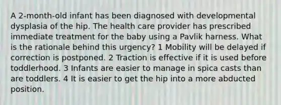 A 2-month-old infant has been diagnosed with developmental dysplasia of the hip. The health care provider has prescribed immediate treatment for the baby using a Pavlik harness. What is the rationale behind this urgency? 1 Mobility will be delayed if correction is postponed. 2 Traction is effective if it is used before toddlerhood. 3 Infants are easier to manage in spica casts than are toddlers. 4 It is easier to get the hip into a more abducted position.