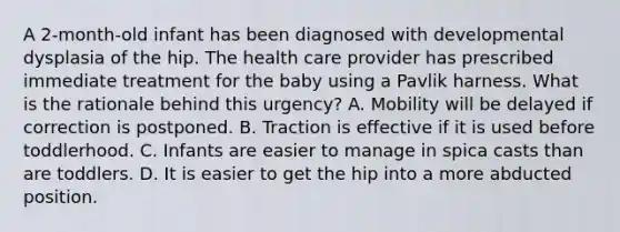 A 2-month-old infant has been diagnosed with developmental dysplasia of the hip. The health care provider has prescribed immediate treatment for the baby using a Pavlik harness. What is the rationale behind this urgency? A. Mobility will be delayed if correction is postponed. B. Traction is effective if it is used before toddlerhood. C. Infants are easier to manage in spica casts than are toddlers. D. It is easier to get the hip into a more abducted position.