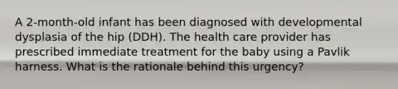 A 2-month-old infant has been diagnosed with developmental dysplasia of the hip (DDH). The health care provider has prescribed immediate treatment for the baby using a Pavlik harness. What is the rationale behind this urgency?