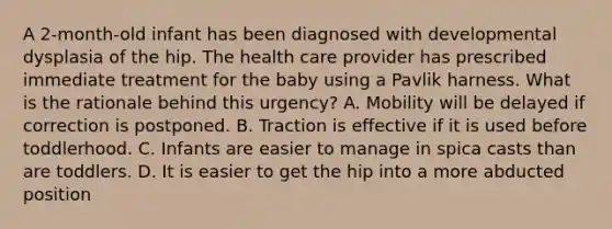 A 2-month-old infant has been diagnosed with developmental dysplasia of the hip. The health care provider has prescribed immediate treatment for the baby using a Pavlik harness. What is the rationale behind this urgency? A. Mobility will be delayed if correction is postponed. B. Traction is effective if it is used before toddlerhood. C. Infants are easier to manage in spica casts than are toddlers. D. It is easier to get the hip into a more abducted position