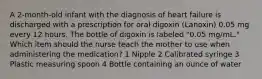 A 2-month-old infant with the diagnosis of heart failure is discharged with a prescription for oral digoxin (Lanoxin) 0.05 mg every 12 hours. The bottle of digoxin is labeled "0.05 mg/mL." Which item should the nurse teach the mother to use when administering the medication? 1 Nipple 2 Calibrated syringe 3 Plastic measuring spoon 4 Bottle containing an ounce of water