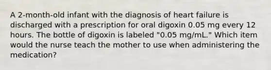 A 2-month-old infant with the diagnosis of heart failure is discharged with a prescription for oral digoxin 0.05 mg every 12 hours. The bottle of digoxin is labeled "0.05 mg/mL." Which item would the nurse teach the mother to use when administering the medication?