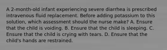 A 2-month-old infant experiencing severe diarrhea is prescribed intravenous fluid replacement. Before adding potassium to this solution, which assessment should the nurse make? A. Ensure that the child is voiding. B. Ensure that the child is sleeping. C. Ensure that the child is crying with tears. D. Ensure that the child's hands are restrained.