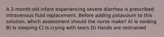 A 2-month-old infant experiencing severe diarrhea is prescribed intravenous fluid replacement. Before adding potassium to this solution, which assessment should the nurse make? A) Is voiding B) Is sleeping C) Is crying with tears D) Hands are restrained