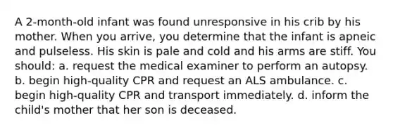 A 2-month-old infant was found unresponsive in his crib by his mother. When you arrive, you determine that the infant is apneic and pulseless. His skin is pale and cold and his arms are stiff. You should: a. request the medical examiner to perform an autopsy. b. begin high-quality CPR and request an ALS ambulance. c. begin high-quality CPR and transport immediately. d. inform the child's mother that her son is deceased.