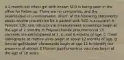 A 2-month-old infant girl with known SCD is being seen in the office for follow-up. There are no complaints, and the examination is unremarkable. Which of the following statements about routine procedures for a patient with SCD is accurate? A Periodic CBC and reticulocyte measurement screenings begin at the age of 2 months. B Polysaccharide pneumococcal 23 vaccines are administered at 2, 4, and 6 months of age. C Chest radiographs at routine visits begin at about 12 months of age. D Annual gallbladder ultrasounds begin at age 12 to identify the presence of stones. E Human papillomavirus vaccines begin at the age of 18 years.