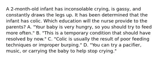 A 2-month-old infant has inconsolable crying, is gassy, and constantly draws the legs up. It has been determined that the infant has colic. Which education will the nurse provide to the parents? A. "Your baby is very hungry, so you should try to feed more often." B. "This is a temporary condition that should have resolved by now." C. "Colic is usually the result of poor feeding techniques or improper burping." D. "You can try a pacifier, music, or carrying the baby to help stop crying."