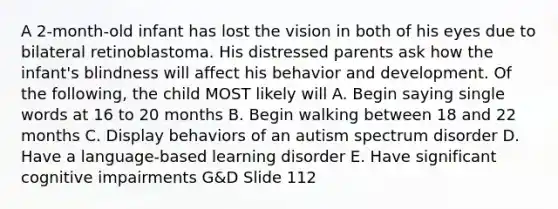 A 2-month-old infant has lost the vision in both of his eyes due to bilateral retinoblastoma. His distressed parents ask how the infant's blindness will affect his behavior and development. Of the following, the child MOST likely will A. Begin saying single words at 16 to 20 months B. Begin walking between 18 and 22 months C. Display behaviors of an autism spectrum disorder D. Have a language-based learning disorder E. Have significant cognitive impairments G&D Slide 112