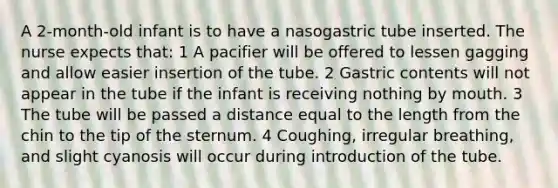 A 2-month-old infant is to have a nasogastric tube inserted. The nurse expects that: 1 A pacifier will be offered to lessen gagging and allow easier insertion of the tube. 2 Gastric contents will not appear in the tube if the infant is receiving nothing by mouth. 3 The tube will be passed a distance equal to the length from the chin to the tip of the sternum. 4 Coughing, irregular breathing, and slight cyanosis will occur during introduction of the tube.