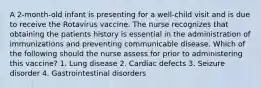 A 2-month-old infant is presenting for a well-child visit and is due to receive the Rotavirus vaccine. The nurse recognizes that obtaining the patients history is essential in the administration of immunizations and preventing communicable disease. Which of the following should the nurse assess for prior to administering this vaccine? 1. Lung disease 2. Cardiac defects 3. Seizure disorder 4. Gastrointestinal disorders