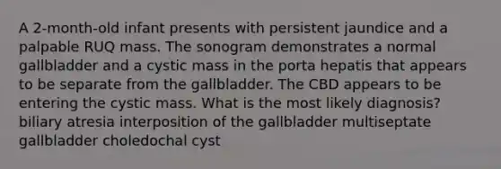 A 2-month-old infant presents with persistent jaundice and a palpable RUQ mass. The sonogram demonstrates a normal gallbladder and a cystic mass in the porta hepatis that appears to be separate from the gallbladder. The CBD appears to be entering the cystic mass. What is the most likely diagnosis? biliary atresia interposition of the gallbladder multiseptate gallbladder choledochal cyst