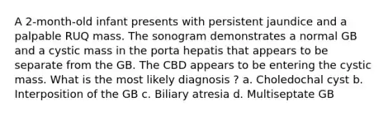 A 2-month-old infant presents with persistent jaundice and a palpable RUQ mass. The sonogram demonstrates a normal GB and a cystic mass in the porta hepatis that appears to be separate from the GB. The CBD appears to be entering the cystic mass. What is the most likely diagnosis ? a. Choledochal cyst b. Interposition of the GB c. Biliary atresia d. Multiseptate GB