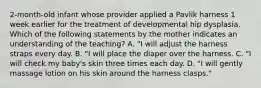 2-month-old infant whose provider applied a Pavlik harness 1 week earlier for the treatment of developmental hip dysplasia. Which of the following statements by the mother indicates an understanding of the teaching? A. "I will adjust the harness straps every day. B. "I will place the diaper over the harness. C. "I will check my baby's skin three times each day. D. "I will gently massage lotion on his skin around the harness clasps."