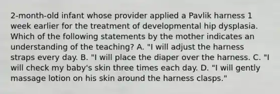 2-month-old infant whose provider applied a Pavlik harness 1 week earlier for the treatment of developmental hip dysplasia. Which of the following statements by the mother indicates an understanding of the teaching? A. "I will adjust the harness straps every day. B. "I will place the diaper over the harness. C. "I will check my baby's skin three times each day. D. "I will gently massage lotion on his skin around the harness clasps."