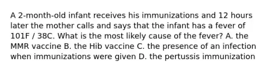 A 2-month-old infant receives his immunizations and 12 hours later the mother calls and says that the infant has a fever of 101F / 38C. What is the most likely cause of the fever? A. the MMR vaccine B. the Hib vaccine C. the presence of an infection when immunizations were given D. the pertussis immunization