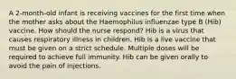 A 2-month-old infant is receiving vaccines for the first time when the mother asks about the Haemophilus influenzae type B (Hib) vaccine. How should the nurse respond? Hib is a virus that causes respiratory illness in children. Hib is a live vaccine that must be given on a strict schedule. Multiple doses will be required to achieve full immunity. Hib can be given orally to avoid the pain of injections.