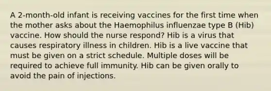 A 2-month-old infant is receiving vaccines for the first time when the mother asks about the Haemophilus influenzae type B (Hib) vaccine. How should the nurse respond? Hib is a virus that causes respiratory illness in children. Hib is a live vaccine that must be given on a strict schedule. Multiple doses will be required to achieve full immunity. Hib can be given orally to avoid the pain of injections.