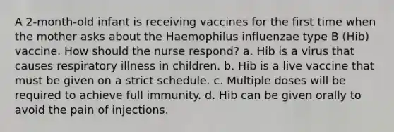 A 2-month-old infant is receiving vaccines for the first time when the mother asks about the Haemophilus influenzae type B (Hib) vaccine. How should the nurse respond? a. Hib is a virus that causes respiratory illness in children. b. Hib is a live vaccine that must be given on a strict schedule. c. Multiple doses will be required to achieve full immunity. d. Hib can be given orally to avoid the pain of injections.