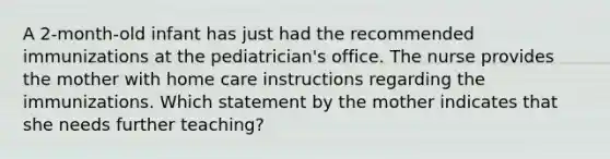 A 2-month-old infant has just had the recommended immunizations at the pediatrician's office. The nurse provides the mother with home care instructions regarding the immunizations. Which statement by the mother indicates that she needs further teaching?