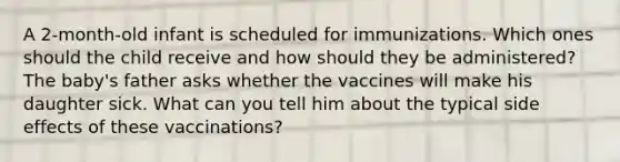 A 2-month-old infant is scheduled for immunizations. Which ones should the child receive and how should they be administered? The baby's father asks whether the vaccines will make his daughter sick. What can you tell him about the typical side effects of these vaccinations?