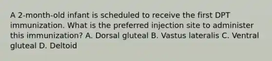 A 2-month-old infant is scheduled to receive the first DPT immunization. What is the preferred injection site to administer this immunization? A. Dorsal gluteal B. Vastus lateralis C. Ventral gluteal D. Deltoid