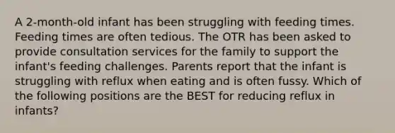 A 2-month-old infant has been struggling with feeding times. Feeding times are often tedious. The OTR has been asked to provide consultation services for the family to support the infant's feeding challenges. Parents report that the infant is struggling with reflux when eating and is often fussy. Which of the following positions are the BEST for reducing reflux in infants?