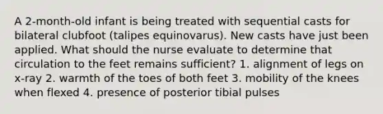 A 2-month-old infant is being treated with sequential casts for bilateral clubfoot (talipes equinovarus). New casts have just been applied. What should the nurse evaluate to determine that circulation to the feet remains sufficient? 1. alignment of legs on x-ray 2. warmth of the toes of both feet 3. mobility of the knees when flexed 4. presence of posterior tibial pulses