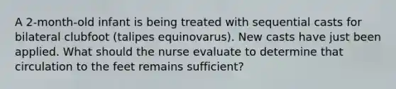 A 2-month-old infant is being treated with sequential casts for bilateral clubfoot (talipes equinovarus). New casts have just been applied. What should the nurse evaluate to determine that circulation to the feet remains sufficient?