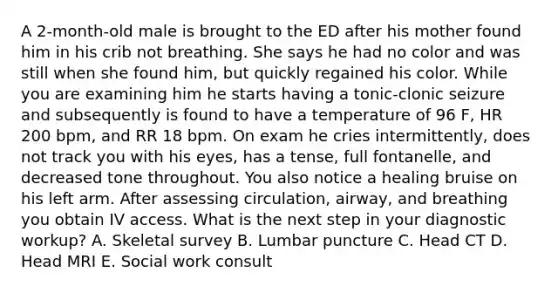 A 2-month-old male is brought to the ED after his mother found him in his crib not breathing. She says he had no color and was still when she found him, but quickly regained his color. While you are examining him he starts having a tonic-clonic seizure and subsequently is found to have a temperature of 96 F, HR 200 bpm, and RR 18 bpm. On exam he cries intermittently, does not track you with his eyes, has a tense, full fontanelle, and decreased tone throughout. You also notice a healing bruise on his left arm. After assessing circulation, airway, and breathing you obtain IV access. What is the next step in your diagnostic workup? A. Skeletal survey B. Lumbar puncture C. Head CT D. Head MRI E. Social work consult