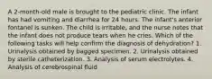 A 2-month-old male is brought to the pediatric clinic. The infant has had vomiting and diarrhea for 24 hours. The infant's anterior fontanel is sunken. The child is irritable, and the nurse notes that the infant does not produce tears when he cries. Which of the following tasks will help conﬁrm the diagnosis of dehydration? 1. Urinalysis obtained by bagged specimen. 2. Urinalysis obtained by sterile catheterization. 3. Analysis of serum electrolytes. 4. Analysis of cerebrospinal ﬂuid