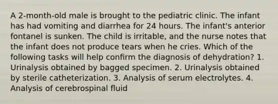 A 2-month-old male is brought to the pediatric clinic. The infant has had vomiting and diarrhea for 24 hours. The infant's anterior fontanel is sunken. The child is irritable, and the nurse notes that the infant does not produce tears when he cries. Which of the following tasks will help conﬁrm the diagnosis of dehydration? 1. Urinalysis obtained by bagged specimen. 2. Urinalysis obtained by sterile catheterization. 3. Analysis of serum electrolytes. 4. Analysis of cerebrospinal ﬂuid