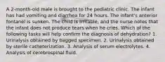 A 2-month-old male is brought to the pediatric clinic. The infant has had vomiting and diarrhea for 24 hours. The infant's anterior fontanel is sunken. The child is irritable, and the nurse notes that the infant does not produce tears when he cries. Which of the following tasks will help confirm the diagnosis of dehydration? 1. Urinalysis obtained by bagged specimen. 2. Urinalysis obtained by sterile catheterization. 3. Analysis of serum electrolytes. 4. Analysis of cerebrospinal fluid.