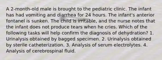 A 2-month-old male is brought to the pediatric clinic. The infant has had vomiting and diarrhea for 24 hours. The infant's anterior fontanel is sunken. The child is irritable, and the nurse notes that the infant does not produce tears when he cries. Which of the following tasks will help confirm the diagnosis of dehydration? 1. Urinalysis obtained by bagged specimen. 2. Urinalysis obtained by sterile catheterization. 3. Analysis of serum electrolytes. 4. Analysis of cerebrospinal fluid.