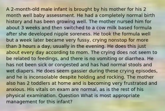 A 2-month-old male infant is brought by his mother for his 2 month well baby assessment. He had a completely normal birth history and has been growing well. The mother nursed him for about 3 weeks and then switched to a cow milk based formula after she developed nipple soreness. He took the formula well but a week later became very fussy, crying nonstop for more than 3 hours a day, usually in the evening. He does this just about every day according to mom. The crying does not seem to be related to feedings, and there is no vomiting or diarrhea. He has not been sick or congested and has had normal stools and wet diapers. He does seem gassier during these crying episodes, and he is inconsolable despite holding and rocking. The mother also has 2 toddlers at home and is becoming very frustrated and anxious. His vitals on exam are normal, as is the rest of his physical examination. Question What is most appropriate management for this infant?