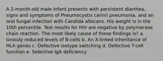 A 2-month-old male infant presents with persistent diarrhea, signs and symptoms of Pneumocystis carinii pneumonia, and an oral fungal infection with Candida albicans. His weight is in the 10th percentile. Test results for HIV are negative by polymerase chain reaction. The most likely cause of these findings is? a. Grossly reduced levels of B-cells b. An X-linked inheritance of HLA genes c. Defective isotype switching d. Defective T-cell function e. Selective IgA deficiency