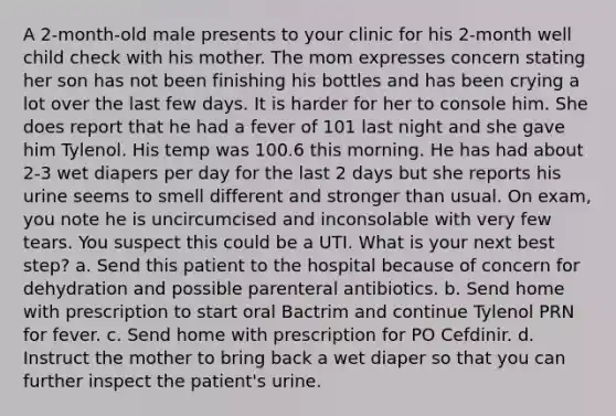 A 2-month-old male presents to your clinic for his 2-month well child check with his mother. The mom expresses concern stating her son has not been finishing his bottles and has been crying a lot over the last few days. It is harder for her to console him. She does report that he had a fever of 101 last night and she gave him Tylenol. His temp was 100.6 this morning. He has had about 2-3 wet diapers per day for the last 2 days but she reports his urine seems to smell different and stronger than usual. On exam, you note he is uncircumcised and inconsolable with very few tears. You suspect this could be a UTI. What is your next best step? a. Send this patient to the hospital because of concern for dehydration and possible parenteral antibiotics. b. Send home with prescription to start oral Bactrim and continue Tylenol PRN for fever. c. Send home with prescription for PO Cefdinir. d. Instruct the mother to bring back a wet diaper so that you can further inspect the patient's urine.