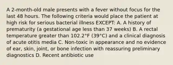 A 2-month-old male presents with a fever without focus for the last 48 hours. The following criteria would place the patient at high risk for serious bacterial illness EXCEPT: A. A history of prematurity (a gestational age less than 37 weeks) B. A rectal temperature greater than 102.2°F (39°C) and a clinical diagnosis of acute otitis media C. Non-toxic in appearance and no evidence of ear, skin, joint, or bone infection with reassuring preliminary diagnostics D. Recent antibiotic use