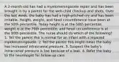 A 2-month-old has had a myelomeningocele repair and has been brought in by a parent for the well-child checkup and shots. Over the last week, the baby has had a high-pitched cry and has been irritable. Height, weight, and head circumference have been at the 50th percentile. Today height is at the 50th percentile, weight is at the 70th percentile, and head circumference is at the 90th percentile. The nurse should do which of the following? 1. Tell the parent this is normal for an infant with a repaired myelomeningocele. 2. Tell the parent this might mean the baby has increased intracranial pressure. 3. Suspect the baby's intracranial pressure is low because of a leak. 4. Refer the baby to the neurologist for follow-up care.