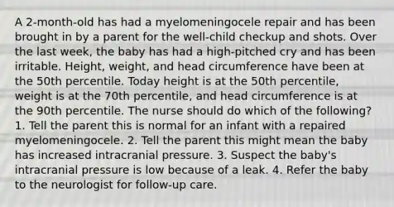 A 2-month-old has had a myelomeningocele repair and has been brought in by a parent for the well-child checkup and shots. Over the last week, the baby has had a high-pitched cry and has been irritable. Height, weight, and head circumference have been at the 50th percentile. Today height is at the 50th percentile, weight is at the 70th percentile, and head circumference is at the 90th percentile. The nurse should do which of the following? 1. Tell the parent this is normal for an infant with a repaired myelomeningocele. 2. Tell the parent this might mean the baby has increased intracranial pressure. 3. Suspect the baby's intracranial pressure is low because of a leak. 4. Refer the baby to the neurologist for follow-up care.