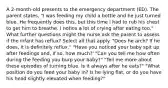 A 2-month-old presents to the emergency department (ED). The parent states, "I was feeding my child a bottle and he just turned blue. He frequently does this, but this time I had to rub his chest to get him to breathe. I notice a lot of crying after eating too." What further questions might the nurse ask the parent to assess if the infant has reflux? Select all that apply. "Does he arch? If he does, it is definitely reflux." "Have you noticed your baby spit up after feedings and, if so, how much?' "Can you tell me how often during the feeding you burp your baby?" "Tell me more about these episodes of turning blue. Is it always after he eats?" "What position do you feed your baby in? Is he lying flat, or do you have his head slightly elevated when feeding?"