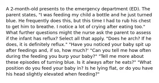 A 2-month-old presents to the emergency department (ED). The parent states, "I was feeding my child a bottle and he just turned blue. He frequently does this, but this time I had to rub his chest to get him to breathe. I notice a lot of crying after eating too." What further questions might the nurse ask the parent to assess if the infant has reflux? Select all that apply. "Does he arch? If he does, it is definitely reflux." "Have you noticed your baby spit up after feedings and, if so, how much?' "Can you tell me how often during the feeding you burp your baby?" "Tell me more about these episodes of turning blue. Is it always after he eats?" "What position do you feed your baby in? Is he lying flat, or do you have his head slightly elevated when feeding?"